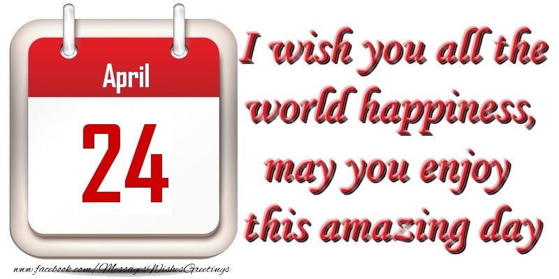 April 24 I wish you all the world happiness, may you enjoy this amazing day