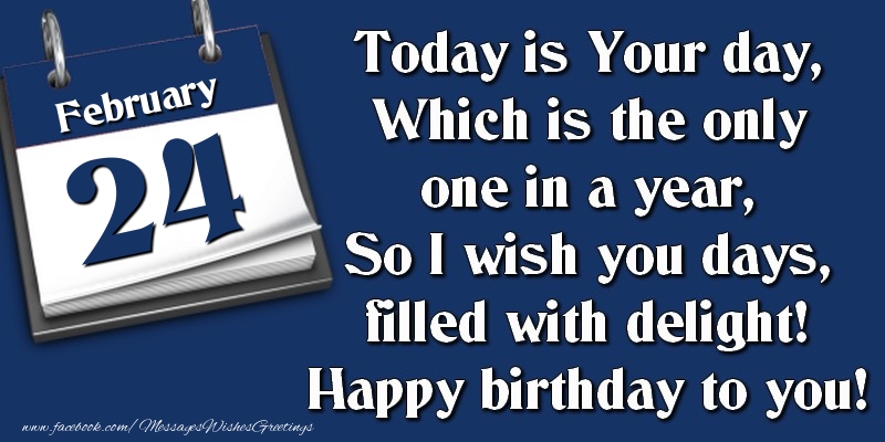 Today is Your day, Which is the only one in a year, So I wish you days, filled with delight! Happy birthday to you! 24 February