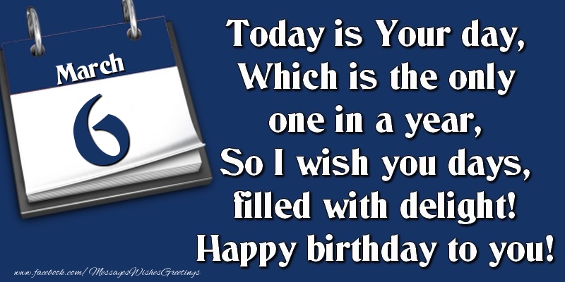 Today is Your day, Which is the only one in a year, So I wish you days, filled with delight! Happy birthday to you! 6 March